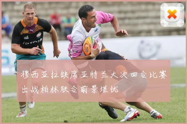 穆西亚拉缺席亚特兰大次回合比赛出战柏林联合前景堪忧