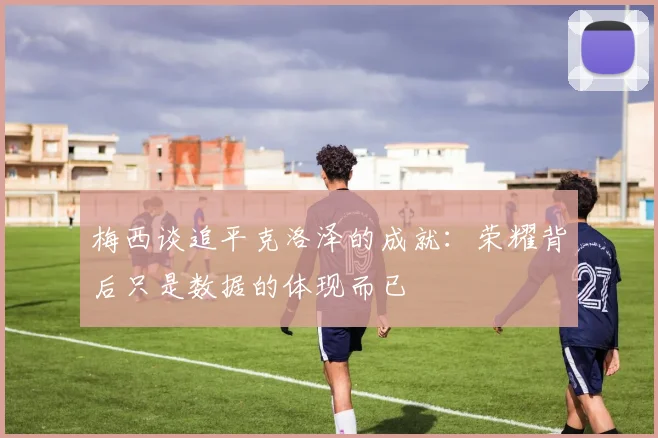 梅西谈追平克洛泽的成就：荣耀背后只是数据的体现而已