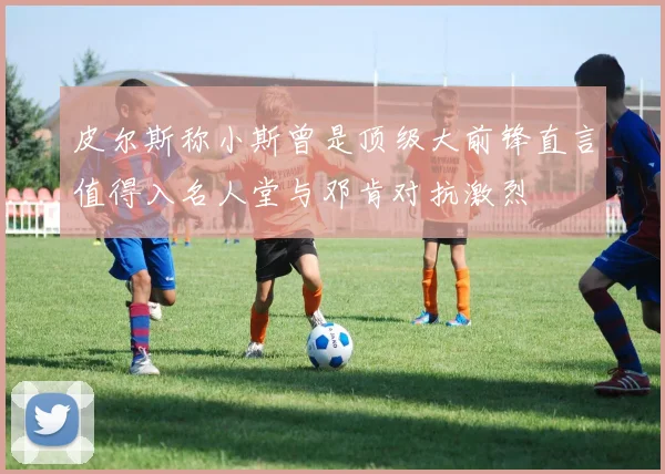 皮尔斯称小斯曾是顶级大前锋直言值得入名人堂与邓肯对抗激烈