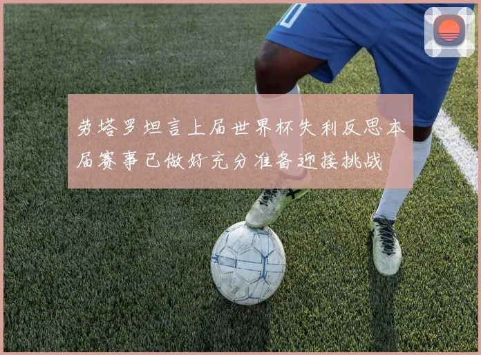 劳塔罗坦言上届世界杯失利反思本届赛事已做好充分准备迎接挑战