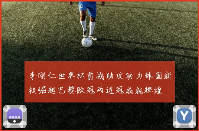 李刚仁世界杯首战助攻助力韩国新核崛起巴黎欧冠两连冠成就辉煌