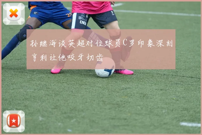 孙继海谈英超对位球员C罗印象深刻亨利让他咬牙切齿