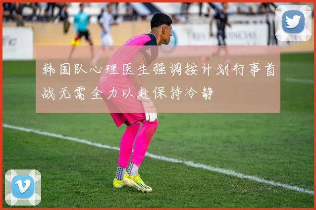 韩国队心理医生强调按计划行事首战无需全力以赴保持冷静