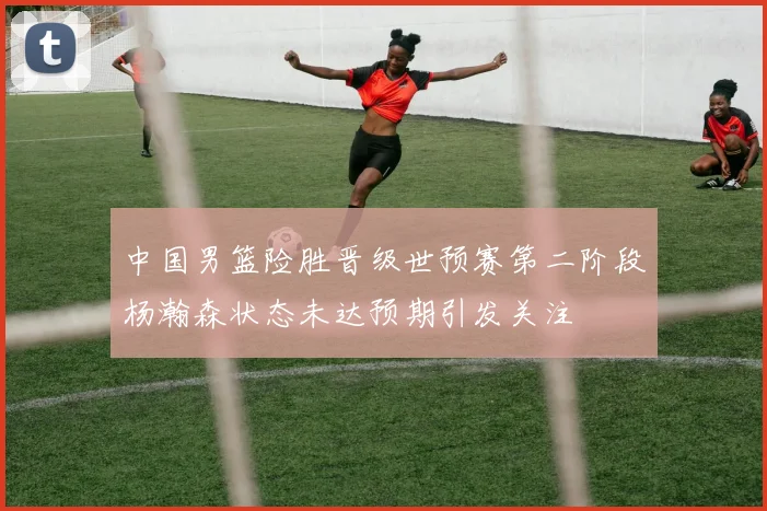 中国男篮险胜晋级世预赛第二阶段杨瀚森状态未达预期引发关注