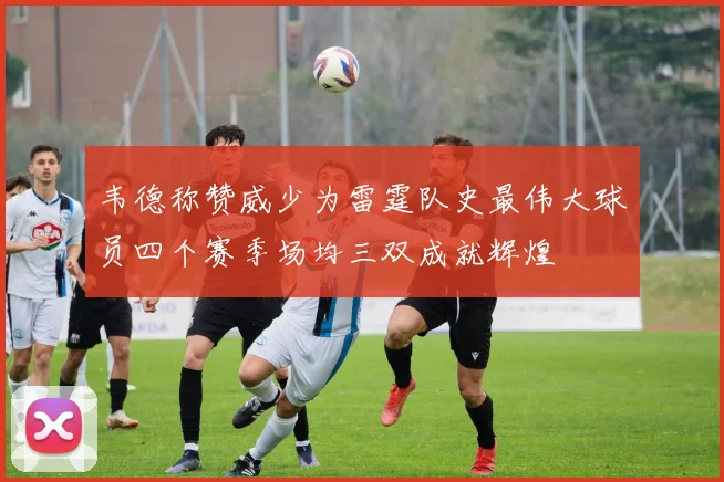 韦德称赞威少为雷霆队史最伟大球员四个赛季场均三双成就辉煌