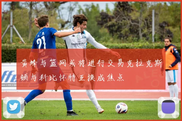 黄蜂与篮网或将进行交易克拉克斯顿与科比怀特互换成焦点