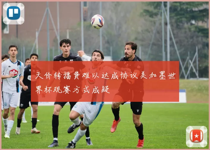 天价转播费难以达成协议美加墨世界杯观赛方式成疑