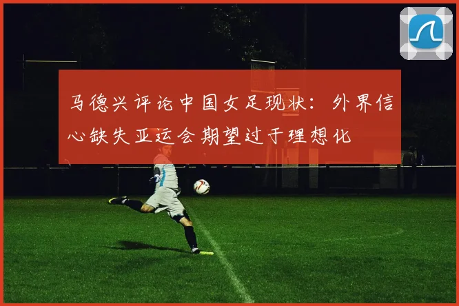 马德兴评论中国女足现状：外界信心缺失亚运会期望过于理想化