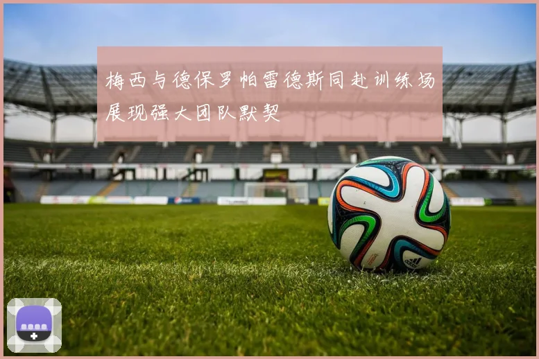 梅西与德保罗帕雷德斯同赴训练场展现强大团队默契