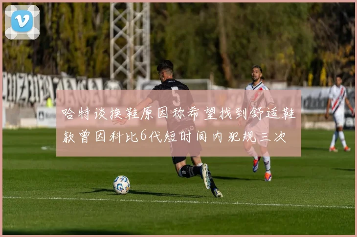 哈特谈换鞋原因称希望找到舒适鞋款曾因科比6代短时间内犯规三次