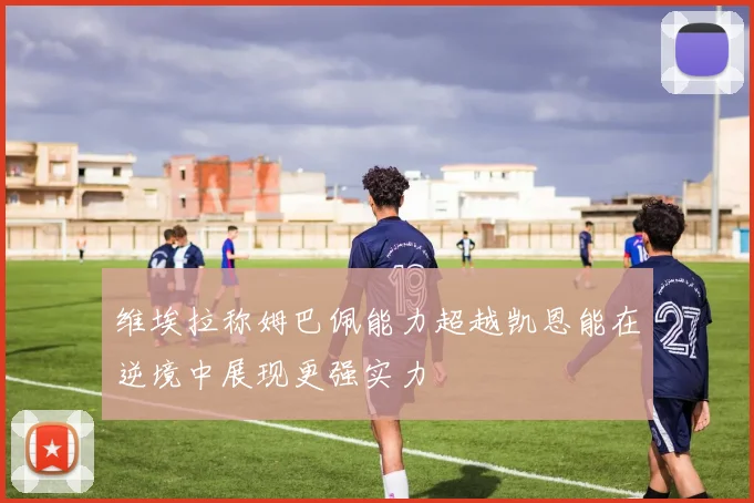 维埃拉称姆巴佩能力超越凯恩能在逆境中展现更强实力