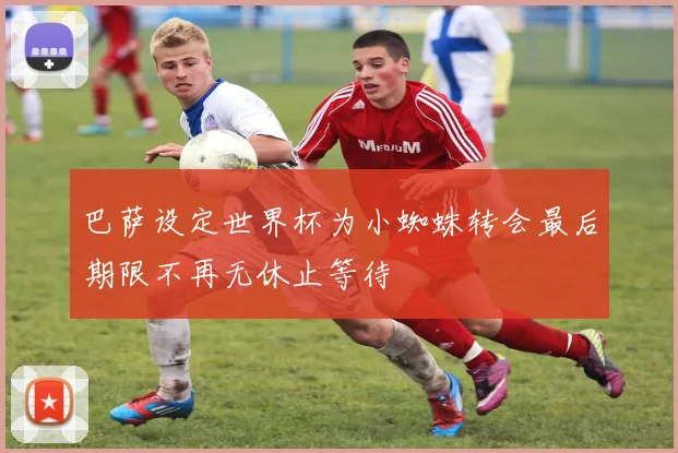 巴萨设定世界杯为小蜘蛛转会最后期限不再无休止等待