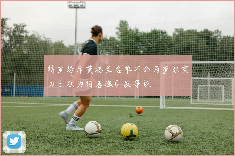 特里怒斥英格兰名单不公马奎尔实力出众为何落选引发争议
